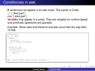 Conditionals in awk
if constructs can appear in an awk script. The syntax is C-like:
if { then part }
else { else part }
Variables may appear in a script. They are untyped (or runtime-typed)
and artihmetic operations are possible.
Example: Show ower and ﬁlename and also count ﬁles but stop after
10 ﬁles
✞
#!/bin/bash
ls -l | awk 
’ BEGIN {
nfiles=0;
print "Owner Filename";
}
{ print $3, $9;
nfiles=nfiles + 1;
if (nfiles == 10) {
exit 1;
}
}
END { print "There are", nfiles, "files"; } ’
✡✝ ✆
Corrado Santoro The Unix Shell
 