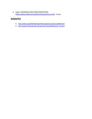    Paper: DESIGNING SHELLCODE DEMYSTIFIED
     (http://www.enderunix.org/documents/en/sc-en.txt) - murat

WEBSITES
        http://tldp.org/LDP/khg/HyperNews/get/syscall/syscall86.html
        http://www.informatik.htw-dresden.de/~beck/ASM/syscall_list.html
 