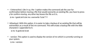 • -i (Interactive): Like in cp, the -i option makes the command ask the user for
confirmation before moving a file that would overwrite an existing file, you have to press
y for confirm moving, any other key leaves the file as it is.
$ mv -i geek.txt b.txt mv: overwrite 'b.txt’? Y
• -b(backup): With this option, it is easier to take a backup of an existing file that will be
overwritten as a result of the mv command. This will create a backup file with the tilde
character(~) appended to it.
$ mv -b geek.txt b.txt
• –version: This option is used to display the version of mv which is currently running on
your system.
$ mv --version
 