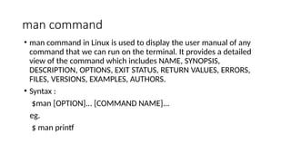 man command
• man command in Linux is used to display the user manual of any
command that we can run on the terminal. It provides a detailed
view of the command which includes NAME, SYNOPSIS,
DESCRIPTION, OPTIONS, EXIT STATUS, RETURN VALUES, ERRORS,
FILES, VERSIONS, EXAMPLES, AUTHORS.
• Syntax :
$man [OPTION]... [COMMAND NAME]...
eg.
$ man printf
 