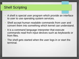 Shell Scripting
● A shell is special user program which provide an interface
to user to use operating system services.
● Shell accept human readable commands from user and
convert them into something which kernel can understand.
● It is a command language interpreter that execute
commands read from input devices such as keyboards or
from files.
● The shell gets started when the user logs in or start the
terminal.
 