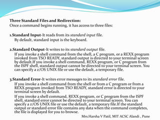 Three Standard Files and Redirection:
Once a command begins running, it has access to three files:
1.Standard Input-It reads from its standard input file.
By default, standard input is the keyboard.
2.Standard Output-It writes to its standard output file.
If you invoke a shell command from the shell, a C program, or a REXX program
invoked from TSO READY, standard output is directed to your terminal screen
by default.If you invoke a shell command, REXX program, or C program from
the ISPF shell, standard output cannot be directed to your terminal screen. You
can specify a z/OS UNIX file or use the default, a temporary file.
3.Standard Error-It writes error messages to its standard error file.
If you invoke a shell command from the shell or from a C program or from a
REXX program invoked from TSO READY, standard error is directed to your
terminal screen by default.
If you invoke a shell command, REXX program, or C program from the ISPF
shell, standard error cannot be directed to your terminal screen. You can
specify a z/OS UNIX file or use the default, a temporary file.If the standard
output or standard error file contains any data when the command completes,
the file is displayed for you to browse.
Mrs.Harsha V Patil, MIT ACSC Alandi , Pune
 