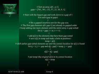 # Sort an array a[0...n-1].
gaps = [701, 301, 132, 57, 23, 10, 4, 1]
# Start with the largest gap and work down to a gap of 1
For each (gap in gaps)
{
# Do a gapped insertion sort for this gap size.
# The first gap elements a[0..gap-1] are already in gapped order
# keep adding one more element until the entire array is gap sorted
for (i = gap; i < n; i += 1)
{
# add a[i] to the elements that have been gap sorted
# save a[i] in temp and make a hole at position i
temp = a[i]
# shift earlier gap-sorted elements up until the correct location for a[i] is found
for (j = i; j >= gap and a[j - gap] > temp; j -= gap)
{
a[j] = a[j - gap]
}
# put temp (the original a[i]) in its correct location
a[j] = temp
}
}
Group 402/07/18 05:22 AM
 