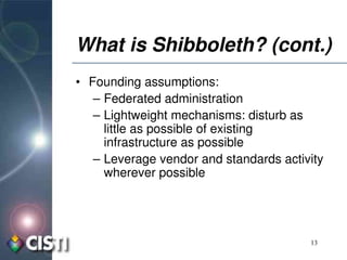 What is Shibboleth? (cont.)
• Founding assumptions:
   – Federated administration
   – Lightweight mechanisms: disturb as 
     little as possible of existing 
     infrastructure as possible
   – Leverage vendor and standards activity 
     wherever possible




                                         13
 