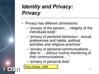 Identity and Privacy: 
Privacy
• Privacy has different dimensions:
   – “privacy of the person:… integrity of the 
     individuals body”
   – “privacy of personal behaviour ­ sexual 
     preferences and habits, political 
     activities and religious practices” 
   – “privacy of personal communications:... 
     able to … without routine monitoring of 
     their communications… ”
   – “privacy of personal data”
  From Clarke, 1999
                                            8
 