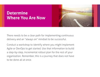 Determine
Where You Are Now
There needs to be a clear path for implementing continuous
delivery and an “always on” mindset to be successful.
Conduct a workshop to identify where you might implement
Agile or DevOps to get started. Use that information to build
a step-by-step, incremental rollout plan for the rest of your
organization. Remember, this is a journey that does not have
to be done all at once.
 