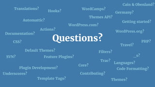 Questions?
Automattic?
Themes?
WordPress.org?
WordPress.com?
Hooks?
Actions?
Filters?
Getting started?
PHP?CSS?
Germany?
Travel?
Contributing?
Documentation?
WordCamps?
Plugin Development?
Languages?
Translations?
SVN?
Core?
Cain & Obenland?
Default Themes?
Trac?
Template Tags?
_s?
Underscores?
Themes API?
Feature Plugins?
Code Formatting?
 