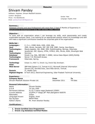 Resume
Shivam Pandey
Software Engineer, Shivam MediSoft Solution.
Location: Bangalore
Phone: +91-9620282165
Email: pandeyshivam1907@gmail.com
Gender: Male
Language: English, Hindi
Summary :
Database (Oracle) and Java Professional with more than 2 Years 8 Months of Experience in
Application/UI development in Java, JSP, Servlets, JDBC, Oracle.
Objective :
To work with an organization where I can leverage my skills, work passionately and create
sustainable business value. I am looking for an appropriate position where my knowledge and skill
will make a significant contribution towards the corporate goal of the organization
Skills Set :
Languages : C, C++, CORE JAVA, J2EE, J2SE, SQL.
Java
Technologies :
J2EE, Struts, Servlets, JSF, JSP, EJB, JDBC, Swing, Java Beans,
Maven,Applets, JNI, JDBC, RMI, Multithreading, Springs, Hibernate.
Web
Technologies
JavaScript, JSP, JQuery, HTML, HTML5, XML, Struts, AJAX, Silverlight Web
Services.
Database
Technologies
Oracle 11g, SQL, IBM DB2 7, ODBC, Active Data Object (ADO),MySQL
Server 7.0, Microsoft Access.
Framework Hibernate, Spring.
Technology
Used
Eclipse 3.x, RAD 7.x, Oracle 11g, Oracle SQL Developer.
Web Server IBM Web Sphere 3.5, Tomcat 4.0.2, Microsoft Internet Information
Servers IIS, Servlets Exec, Java Web Server, Tomcat.
Domain IT, Health Care
Highest Degree B-Tech-2012, Electrical Engineering, Uttar Pradesh Technical University.
Experience :
Company Name From To
Shivam MediSoft Solution Private Ltd. December 2011 Till Date
Personal Information :
Name Shivam Pandey
D.O.B 19 July 1990
Permanent Address H.I.G-7 Indira nagar,Raebareli,229001
Current Address 53,BTM 2nd
Stage,38th
Main,Bangalore-560078
Nationality Indian
Languages Known English, Hindi
Pan Number BBXPP7486A
Father’s Name Mr. Prem Shanker Pandey
Certifications :
1. Oracle Certified Java Programmer.
2. Oracle 11g Database Certified Master.
 