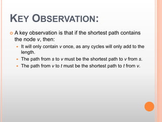 KEY OBSERVATION:
 A key observation is that if the shortest path contains
the node v, then:
 It will only contain v once, as any cycles will only add to the
length.
 The path from s to v must be the shortest path to v from s.
 The path from v to t must be the shortest path to t from v.
 