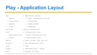 Play Features 
● Play has all default features one can expect from a modern framework: 
○ MVC-based separation of concerns 
○ Support for ORMs (Java) or FRMs (Scala) 
○ Rich models with support for Forms, Validation, etc. 
○ Database Migration (called evolutions) 
○ Template engine (Scala-based) 
○ Extensive routing 
○ Support for REST-only Apps 
○ Lots of community-provided plugins 
○ Supported by Typesafe 
 