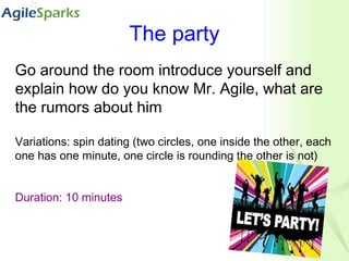 The party Go around the room introduce yourself and explain how do you know Mr. Agile, what are the rumors about him Variations: spin dating (two circles, one inside the other, each one has one minute, one circle is rounding the other is not) Duration: 10 minutes 