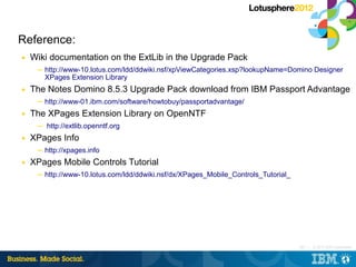 Reference:
■   Wiki documentation on the ExtLib in the Upgrade Pack
     ─ http://www-10.lotus.com/ldd/ddwiki.nsf/xpViewCategories.xsp?lookupName=Domino Designer
       XPages Extension Library
■   The Notes Domino 8.5.3 Upgrade Pack download from IBM Passport Advantage
     ─ http://www-01.ibm.com/software/howtobuy/passportadvantage/
■   The XPages Extension Library on OpenNTF
     ─ http://extlib.openntf.org
■   XPages Info
     ─ http://xpages.info
■   XPages Mobile Controls Tutorial
     ─ http://www-10.lotus.com/ldd/ddwiki.nsf/dx/XPages_Mobile_Controls_Tutorial_




                                                                                    163 |   © 2012 IBM Corporation
 