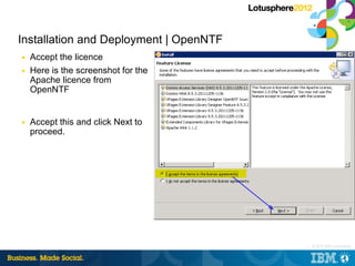 Installation and Deployment | OpenNTF
■   Accept the licence
■   Here is the screenshot for the
    Apache licence from
    OpenNTF


■   Accept this and click Next to
    proceed.




                                        |   © 2012 IBM Corporation
 
