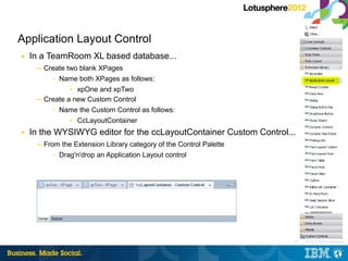 Application Layout Control
■   In a TeamRoom XL based database...
     ─ Create two blank XPages
         – Name both XPages as follows:

               • xpOne and xpTwo
     ─ Create a new Custom Control
         – Name the Custom Control as follows:

               • CcLayoutContainer
■   In the WYSIWYG editor for the ccLayoutContainer Custom Control...
     ─ From the Extension Library category of the Control Palette
          – Drag'n'drop an Application Layout control




                                                                    77 |   © 2012 IBM Corporation
 