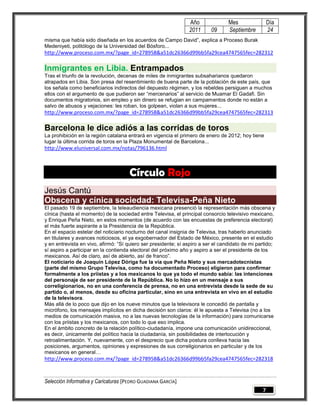 Año               Mes                Día
                                                                2011      09      Septiembre         24
misma que había sido diseñada en los acuerdos de Campo David‖, explica a Proceso Burak
Medeniyeti, politólogo de la Universidad del Bósforo...
http://www.proceso.com.mx/?page_id=278958&a51dc26366d99bb5fa29cea4747565fec=282312

Inmigrantes en Libia. Entrampados
Tras el triunfo de la revolución, decenas de miles de inmigrantes subsaharianos quedaron
atrapados en Libia. Son presa del resentimiento de buena parte de la población de este país, que
los señala como beneficiarios indirectos del depuesto régimen, y los rebeldes persiguen a muchos
ellos con el argumento de que pudieron ser ―mercenarios‖ al servicio de Muamar El Gadafi. Sin
documentos migratorios, sin empleo y sin dinero se refugian en campamentos donde no están a
salvo de abusos y vejaciones: les roban, los golpean, violan a sus mujeres...
http://www.proceso.com.mx/?page_id=278958&a51dc26366d99bb5fa29cea4747565fec=282313

Barcelona le dice adiós a las corridas de toros
La prohibición en la región catalana entrará en vigencia el primero de enero de 2012; hoy tiene
lugar la última corrida de toros en la Plaza Monumental de Barcelona...
http://www.eluniversal.com.mx/notas/796136.html



                                      Círculo Rojo
Jesús Cantú
Obscena y cínica sociedad: Televisa-Peña Nieto
El pasado 19 de septiembre, la teleaudiencia mexicana presenció la representación más obscena y
cínica (hasta el momento) de la sociedad entre Televisa, el principal consorcio televisivo mexicano,
y Enrique Peña Nieto, en estos momentos (de acuerdo con las encuestas de preferencia electoral)
el más fuerte aspirante a la Presidencia de la República.
En el espacio estelar del noticiario nocturno del canal insignia de Televisa, tras haberlo anunciado
en titulares y avances noticiosos, el ya exgobernador del Estado de México, presente en el estudio
y en entrevista en vivo, afirmó: ―Sí quiero ser presidente; sí aspiro a ser el candidato de mi partido;
sí aspiro a participar en la contienda electoral del próximo año y aspiro a ser el presidente de los
mexicanos. Así de claro, así de abierto, así de franco‖.
El noticiario de Joaquín López Dóriga fue la vía que Peña Nieto y sus mercadotecnistas
(parte del mismo Grupo Televisa, como ha documentado Proceso) eligieron para confirmar
formalmente a los priistas y a los mexicanos lo que ya todo el mundo sabía: las intenciones
del personaje de ser presidente de la República. No lo hizo en un mensaje a sus
correligionarios, no en una conferencia de prensa, no en una entrevista desde la sede de su
partido o, al menos, desde su oficina particular, sino en una entrevista en vivo en el estudio
de la televisora.
Más allá de lo poco que dijo en los nueve minutos que la televisora le concedió de pantalla y
micrófono, los mensajes implícitos en dicha decisión son claros: él le apuesta a Televisa (no a los
medios de comunicación masiva, no a las nuevas tecnologías de la información) para comunicarse
con los priistas y los mexicanos, con todo lo que eso implica.
En el ámbito concreto de la relación político-ciudadanía, impone una comunicación unidireccional,
es decir, únicamente del político hacia la ciudadanía, sin posibilidades de interlocución y
retroalimentación. Y, nuevamente, con el desprecio que dicha postura conlleva hacia las
posiciones, argumentos, opiniones y expresiones de sus correligionarios en particular y de los
mexicanos en general…
http://www.proceso.com.mx/?page_id=278958&a51dc26366d99bb5fa29cea4747565fec=282318


Selección Informativa y Caricaturas [PEDRO GUADIANA GARCÍA]
                                                                                                 7
 