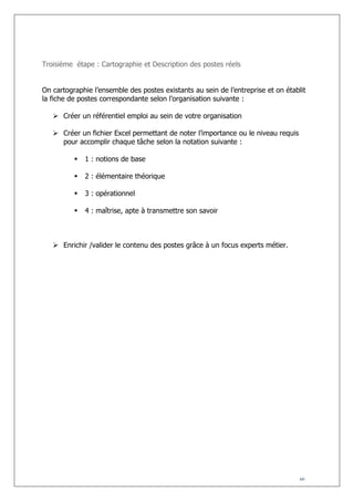 Troisième étape : Cartographie et Description des postes réels
On cartographie l’ensemble des postes existants au sein de l’entreprise et on établit
la fiche de postes correspondante selon l’organisation suivante :
 Créer un référentiel emploi au sein de votre organisation
 Créer un fichier Excel permettant de noter l’importance ou le niveau requis
pour accomplir chaque tâche selon la notation suivante :


1 : notions de base



2 : élémentaire théorique



3 : opérationnel



4 : maîtrise, apte à transmettre son savoir

 Enrichir /valider le contenu des postes grâce à un focus experts métier.

60

 