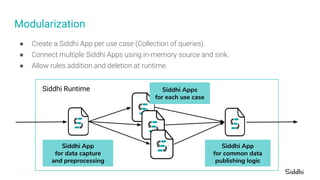 ● Create a Siddhi App per use case (Collection of queries).
● Connect multiple Siddhi Apps using in-memory source and sink.
● Allow rules addition and deletion at runtime.
Modularization
Siddhi Runtime
Siddhi App
for data capture
and preprocessing
Siddhi Apps
for each use case
Siddhi App
for common data
publishing logic
 