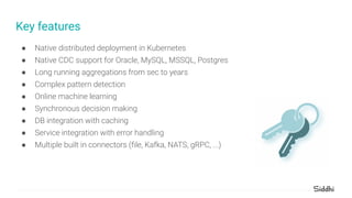 Key features
● Native distributed deployment in Kubernetes
● Native CDC support for Oracle, MySQL, MSSQL, Postgres
● Long running aggregations from sec to years
● Complex pattern detection
● Online machine learning
● Synchronous decision making
● DB integration with caching
● Service integration with error handling
● Multiple built in connectors (ﬁle, Kafka, NATS, gRPC, ...)
 