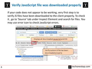 Verify JavaScript file was downloaded properly 
If your code does not appear to be working, very first step is to 
verify JS files have been downloaded to the client properly. To check 
it , go to ‘Source’ tab under Inspect Element and search for files. You 
may use error icon to check JavaScript errors. 
6 techonestop.com 
 