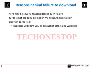 Reasons behind failure to download 
There may be several reasons behind such failure 
- JS file is not properly defined in Manifest Administration 
- Errors in JS file itself 
> Inspector will show you all JavaScript errors and warnings 
7 techonestop.com 
 