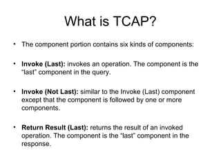 What is TCAP?
• The component portion contains six kinds of components:

• Invoke (Last): invokes an operation. The component is the
  “last” component in the query.

• Invoke (Not Last): similar to the Invoke (Last) component
  except that the component is followed by one or more
  components.

• Return Result (Last): returns the result of an invoked
  operation. The component is the “last” component in the
  response.
 