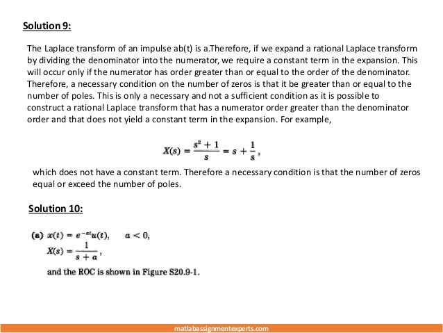 Solution 9:
The Laplace transform of an impulse ab(t) is a.Therefore, if we expand a rational Laplace transform
by dividing the denominator into the numerator, we require a constant term in the expansion. This
will occur only if the numerator has order greater than or equal to the order of the denominator.
Therefore, a necessary condition on the number of zeros is that it be greater than or equal to the
number of poles. This is only a necessary and not a sufficient condition as it is possible to
construct a rational Laplace transform that has a numerator order greater than the denominator
order and that does not yield a constant term in the expansion. For example,
which does not have a constant term. Therefore a necessary condition is that the number of zeros
equal or exceed the number of poles.
Solution 10:
matlabassignmentexperts.com
 