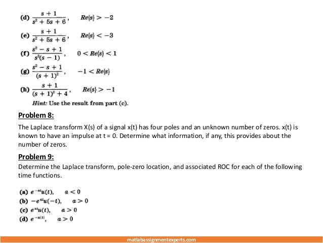 Problem 8:
The Laplace transform X(s) of a signal x(t) has four poles and an unknown number of zeros. x(t) is
known to have an impulse at t = 0. Determine what information, if any, this provides about the
number of zeros.
Problem 9:
Determine the Laplace transform, pole-zero location, and associated ROC for each of the following
time functions.
matlabassignmentexperts.com
 