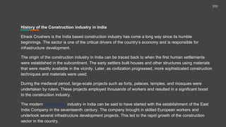 History of the Construction industry in India
Etrack Crushers is the India based construction industry has come a long way since its humble
beginnings. The sector is one of the critical drivers of the country’s economy and is responsible for
infrastructure development.
The origin of the construction industry in India can be traced back to when the first human settlements
were established in the subcontinent. The early settlers built houses and other structures using materials
that were readily available in the vicinity. Later, as civilization progressed, more sophisticated construction
techniques and materials were used.
During the medieval period, large-scale projects such as forts, palaces, temples, and mosques were
undertaken by rulers. These projects employed thousands of workers and resulted in a significant boost
to the construction industry.
The modern construction industry in India can be said to have started with the establishment of the East
India Company in the seventeenth century. The company brought in skilled European workers and
undertook several infrastructure development projects. This led to the rapid growth of the construction
sector in the country.
 