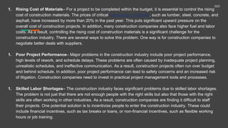 1. Rising Cost of Materials– For a project to be completed within the budget, it is essential to control the rising
cost of construction materials. The prices of critical construction materials, such as lumber, steel, concrete, and
asphalt, have increased by more than 20% in the past year. This puts significant upward pressure on the
overall cost of construction projects. In addition, many construction companies also face higher fuel and labor
costs. As a result, controlling the rising cost of construction materials is a significant challenge for the
construction industry. There are several ways to solve this problem. One way is for construction companies to
negotiate better deals with suppliers.
1. Poor Project Performance– Major problems in the construction industry include poor project performance,
high levels of rework, and schedule delays. These problems are often caused by inadequate project planning,
unrealistic schedules, and ineffective communication. As a result, construction projects often run over budget
and behind schedule. In addition, poor project performance can lead to safety concerns and an increased risk
of litigation. Construction companies need to invest in practical project management tools and processes.
1. Skilled Labor Shortages– The construction industry faces significant problems due to skilled labor shortages.
The problem is not just that there are not enough people with the right skills but also that those with the right
skills are often working in other industries. As a result, construction companies are finding it difficult to staff
their projects. One potential solution is to incentivize people to enter the construction industry. These could
include financial incentives, such as tax breaks or loans, or non-financial incentives, such as flexible working
hours or job training.
 