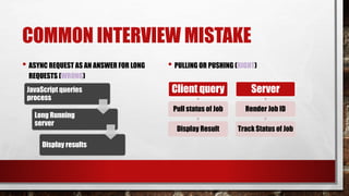 COMMON INTERVIEW MISTAKE
• ASYNC REQUEST AS AN ANSWER FOR LONG
REQUESTS (WRONG)
JavaScript queries
process
Long Running
server
Display results
• PULLING OR PUSHING (RIGHT)
Client query
Pull status of Job
Display Result
Server
Render Job ID
Track Status of Job
 