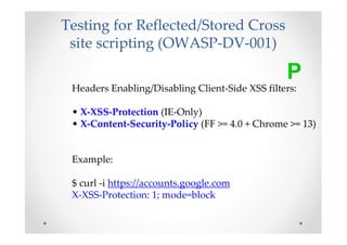 Testing for Reflected/Stored Cross
 site scripting (OWASP-DV-001)

                                                 P
 Headers Enabling/Disabling Client-Side XSS filters:

 • X-XSS-Protection (IE-Only)
 • X-Content-Security-Policy (FF >= 4.0 + Chrome >= 13)


 Example:

 $ curl -i https://accounts.google.com
 X-XSS-Protection: 1; mode=block
 
