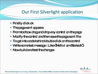 Finally click ok The page.xaml appears From toolbox drag and drop any control on the page Modify the control and then save the page.xaml file To get into code-behind double click on the control Write some test message : Like “Hello I am Started!”. Now build and test the changes Our First Silverlight application Microsoft Developer User Group - Hyderabad :: Free Online/Offline Sessions on Microsoft Technologies 