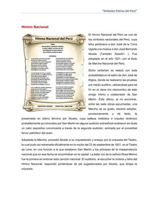 “Simbolos Patrios del Perú”
.

Himno Nacional
El Himno Nacional del Perú es uno de
los símbolos nacionales del Perú, cuya
letra pertenece a don José de la Torre
Ugarte y la música a don José Bernardo
Alcedo

(También

Alzedo1

).

Fue

adoptado en el año 1821, con el título
de Marcha Nacional del Perú.
Dicho certamen se realizó con toda
probabilidad en el salón de don José de
Riglos, donde se realizaron las pruebas
por medio auditivo, utilizándose para tal
fin en el clave (no clavicordio) de este
amigo íntimo y colaborador de San
Martín. Éste último, al no encontrar,
entre las siete obras escuchadas, una
Marcha de su gusto, resolvió adoptar,
provisoriamente

y

de

facto,

la

presentada en último término por Alcedo, cuya belleza melódica e impulso dinámico
probablemente ya conocidos por San Martín en alguna audición extraoficial recibieron sin duda
un calor expositivo convincente a través de la segunda audición, animada por el proverbial
fervor patriótico del autor.
Adoptada la Marcha, procedió Alcedo a su orquestación y ensayo por la orquesta del Teatro,
la cual pudo así estrenarla oficialmente en la noche del 23 de septiembre de 1821, en el Teatro
de Lima, en una función a la que asistieron San Martín y los próceres de la independencia
nacional que en esa fecha se encontraban en la capital. La bella voz de la señora Rosa Merino
fue la primera en entonar esta canción nacional. El auditorio, al escuchar la música y letra del
Himno Nacional, respondió poniéndose de pie sugestionados por Alcedo, que dirigía la
orquesta.

 