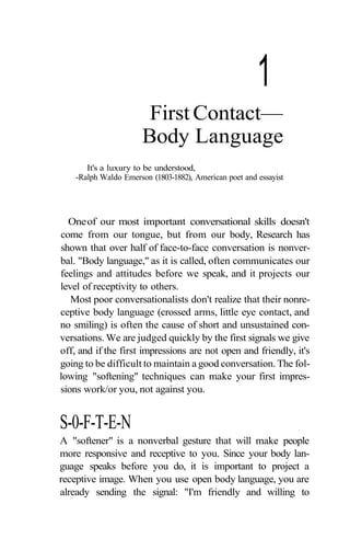 1
                        First Contact—
                       Body Language
       It's a luxury to be understood,
    -Ralph Waldo Emerson (1803-1882), American poet and essayist




  One of our most important conversational skills doesn't
come from our tongue, but from our body, Research has
shown that over half of face-to-face conversation is nonver-
bal. "Body language," as it is called, often communicates our
feelings and attitudes before we speak, and it projects our
level of receptivity to others.
   Most poor conversationalists don't realize that their nonre-
ceptive body language (crossed arms, little eye contact, and
no smiling) is often the cause of short and unsustained con-
versations. We are judged quickly by the first signals we give
off, and if the first impressions are not open and friendly, it's
going to be difficult to maintain a good conversation. The fol-
lowing "softening" techniques can make your first impres-
sions work/or you, not against you.


S-0-F-T-E-N
A "softener" is a nonverbal gesture that will make people
more responsive and receptive to you. Since your body lan-
guage speaks before you do, it is important to project a
receptive image. When you use open body language, you are
already sending the signal: "I'm friendly and willing to
 