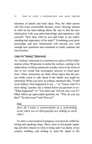 52       HOW TO START A CONVERSATION AND       MAKE FRIENDS



retention of details and main ideas. Plus, the other person
will feel more comfortable because you're showing interest
in what he has been talking about. Be sure to link the new
information with your prior knowledge and experience. Ask
yourself: "How does what he just said relate to my under-
standing and experience of the topic?" Combining your prior
knowledge and new information will provide you with
enough new questions and comments to easily continue the
conversation.

Listen for "Iceberg" Statements
An "iceberg" statement is a comment or a piece of free infor-
mation where 90 percent is under the surface, waiting to be
asked about. Iceberg statements usually come in the form of
one or two words that accompany answers to ritual ques-
tions. These statements are hints about topics that the per-
son really wants to talk about if she thinks you might be
interested. When you hear an iceberg statement like, "YouH
never believe what happened to me ..." or "Guess what I've
been doing," quickly ask a related foiiow-up question or say^
"What happened?" or "You don't sayl Tell me, how was it?"
Other follow-up open-ended questions are "Why do you say
that?" "In what ways?" and "How so?"

     FAQ
     How do I enter a conversation at a networking
     event when two or three people are talking to each
     other?

  To enter a conversation in progress, you must be within lis-
tening and speaking range. Move close to the people speak-
ing and show interest in what is being said. Use plenty of eye
contact, nodding, and smiling to send the signal to the
 