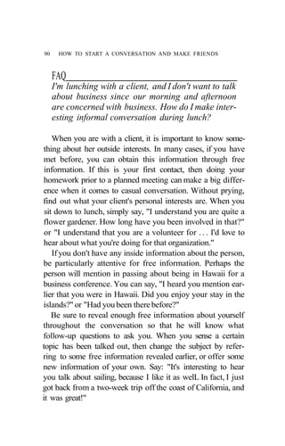 90    HOW TO START A CONVERSATION AND MAKE FRIENDS



     FAQ
     I'm lunching with a client, and I don't want to talk
     about business since our morning and afternoon
     are concerned with business. How do I make inter-
     esting informal conversation during lunch?

    When you are with a client, it is important to know some-
thing about her outside interests. In many cases, if you have
met before, you can obtain this information through free
 information. If this is your first contact, then doing your
homework prior to a planned meeting can make a big differ-
ence when it comes to casual conversation. Without prying,
find out what your client's personal interests are. When you
 sit down to lunch, simply say, "I understand you are quite a
flower gardener. How long have you been involved in that?"
 or "I understand that you are a volunteer for . . . I'd love to
hear about what you're doing for that organization."
    If you don't have any inside information about the person,
be particularly attentive for free information. Perhaps the
person will mention in passing about being in Hawaii for a
business conference. You can say, "I heard you mention ear-
lier that you were in Hawaii. Did you enjoy your stay in the
islands?" or "Had you been there before?"
    Be sure to reveal enough free information about yourself
throughout the conversation so that he will know what
follow-up questions to ask you. When you sense a certain
topic has been talked out, then change the subject by refer-
ring to some free information revealed earlier, or offer some
new information of your own. Say: "It's interesting to hear
you talk about sailing, because I like it as welL In fact, I just
got back from a two-week trip off the coast of California, and
it was great!"
 