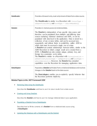 DataReader Providesaforward-only,read-onlystreamof datafroma data source.
The DataReader is similar to a Recordset with CursorType =
adOpenForwardOnly and LockType = adLockReadOnly.
DataSet Providesin-memoryaccesstorelationaldata.
The DataSet is independent of any specific data source and
therefore can be populated from multiple and differing data
sources including relational databases and XML, or can be
populated with data local to the application. Data is stored in a
collection of one or more tables, and can be accessed non-
sequentially and without limits to availability, unlike ADO in
which data must be accessed a single row at a time.
A DataSet can contain relationships between tables, similar to the
ADO Recordset in which a single result set is created from a
JOIN. A DataSet can also contain unique, primary key, and
foreign key constraints on its tables.
The DataSet is similar to a Recordset with CursorLocation =
adUseClient,CursorType = adOpenStatic, and LockType =
adLockOptimistic. However, the DataSet has extended
capabilities over the Recordset for managing application data.
DataAdapter PopulatesaDataSet withdata froma relational database andresolves
changesinthe DataSet back to the data source.
The DataAdapter enables you to explicitly specify behavior that
the Recordset performs implicitly.
Related Topics in the .NET Framework SDK
 Retrieving Data Using the DataReader
Describes the DataReader and how to use it to return results from a data source.
 Creating and Using DataSets
Describes the DataSet and how to use it to manage relational data in your application.
 Populating a DataSet from a DataAdapter
Describes how to fill the contents of a DataSet from a relational data source using
a DataAdapter.
 Updating the Database with a DataAdapter and the DataSet
 
