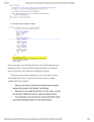 3/13/2017 Simple Exercise on OData and SAP UI5 Application for the basic CRUD Operation | SAP Blogs
https://blogs.sap.com/2015/02/05/simple­exercise­on­odata­and­sap­ui5­application­for­the­basic­crud­operation/ 20/61
     6. The data binding happens as below.
Run the app again in the “Web App Preview” to see the data displayed in the
dashboard as below. When prompted for login credentials to your backend
server, provide your User id/Password credentials to continue.
     7. When you run/execute the application, it may not run due to ‘Access­
Control­Allow­Origin’ issue. To overcome this issue, we have an option
available with chrome browser.
     Make sure you close out all instances of Google Chrome including
ending all its processes in the Windows Task Manager.
     Right­Click on your Google Chrome Icon, Go to the Target:  and add
the command “–disable­web­security”, apply the settings as below.
     This should allow you to overcome the ‘Access­Control­Allow­Origin’
issue and the application should run in the chrome browser.
 