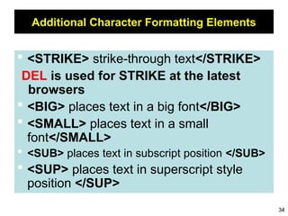 34
Additional Character Formatting Elements
 <STRIKE> strike-through text</STRIKE>
DEL is used for STRIKE at the latest
browsers
 <BIG> places text in a big font</BIG>
 <SMALL> places text in a small
font</SMALL>
 <SUB> places text in subscript position </SUB>
 <SUP> places text in superscript style
position </SUP>
 