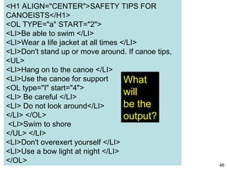 46
<H1 ALIGN="CENTER">SAFETY TIPS FOR
CANOEISTS</H1>
<OL TYPE="a" START="2">
<LI>Be able to swim </LI>
<LI>Wear a life jacket at all times </LI>
<LI>Don't stand up or move around. If canoe tips,
<UL>
<LI>Hang on to the canoe </LI>
<LI>Use the canoe for support
<OL type="I" start="4">
<LI> Be careful </LI>
<LI> Do not look around</LI>
</LI> </OL>
<LI>Swim to shore
</UL> </LI>
<LI>Don't overexert yourself </LI>
<LI>Use a bow light at night </LI>
</OL>
What
will
be the
output?
 
