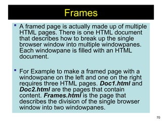 70
Frames
 A framed page is actually made up of multiple
HTML pages. There is one HTML document
that describes how to break up the single
browser window into multiple windowpanes.
Each windowpane is filled with an HTML
document.
 For Example to make a framed page with a
windowpane on the left and one on the right
requires three HTML pages. Doc1.html and
Doc2.html are the pages that contain
content. Frames.html is the page that
describes the division of the single browser
window into two windowpanes.
 