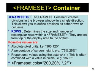 75
<FRAMESET> Container
<FRAMESET> : The FRAMESET element creates
divisions in the browser window in a single direction.
This allows you to define divisions as either rows or
columns.
 ROWS : Determines the size and number of
rectangular rows within a <FRAMESET>. They are set
from top of the display area to the bottom.
Possible values are:
 Absolute pixel units, I.e. “360,120”.
 A percentage of screen height, e.g. “75%,25%”.
 Proportional values using the asterisk (*). This is often
combined with a value in pixels , e.g. “360,*”.
 <Frameset cols=“200,20%,*,2*”>
 