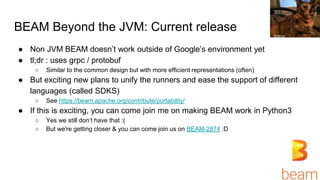 BEAM Beyond the JVM: Current release
● Non JVM BEAM doesn’t work outside of Google’s environment yet
● tl;dr : uses grpc / protobuf
○ Similar to the common design but with more efficient representations (often)
● But exciting new plans to unify the runners and ease the support of different
languages (called SDKS)
○ See https://beam.apache.org/contribute/portability/
● If this is exciting, you can come join me on making BEAM work in Python3
○ Yes we still don’t have that :(
○ But we're getting closer & you can come join us on BEAM-2874 :D
Emma
 