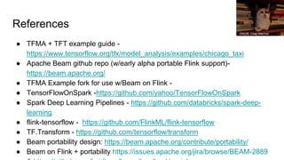 References
● TFMA + TFT example guide -
https://www.tensorflow.org/tfx/model_analysis/examples/chicago_taxi
● Apache Beam github repo (w/early alpha portable Flink support)-
https://beam.apache.org/
● TFMA Example fork for use w/Beam on Flink -
● TensorFlowOnSpark -https://github.com/yahoo/TensorFlowOnSpark
● Spark Deep Learning Pipelines - https://github.com/databricks/spark-deep-
learning
● flink-tensorflow - https://github.com/FlinkML/flink-tensorflow
● TF.Transform - https://github.com/tensorflow/transform
● Beam portability design: https://beam.apache.org/contribute/portability/
● Beam on Flink + portability https://issues.apache.org/jira/browse/BEAM-2889
PROR. Crap Mariner
 