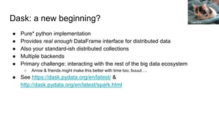 Dask: a new beginning?
● Pure* python implementation
● Provides real enough DataFrame interface for distributed data
● Also your standard-ish distributed collections
● Multiple backends
● Primary challenge: interacting with the rest of the big data ecosystem
○ Arrow & friends might make this better with time too, buuut….
● See https://dask.pydata.org/en/latest/ &
http://dask.pydata.org/en/latest/spark.html
Lisa Zins
 