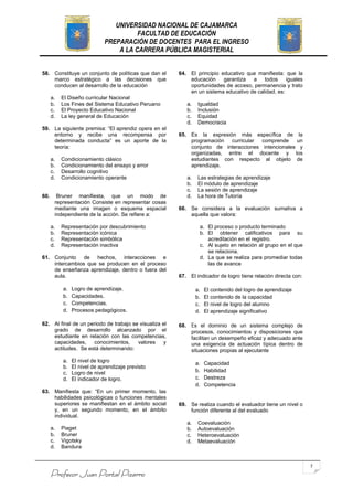 UNIVERSIDAD NACIONAL DE CAJAMARCA
                                        FACULTAD DE EDUCACIÓN
                              PREPARACIÓN DE DOCENTES PARA EL INGRESO
                                  A LA CARRERA PÚBLICA MAGISTERIAL


58. Constituye un conjunto de políticas que dan el      64. El principio educativo que manifiesta: que la
    marco estratégico a las decisiones que                  educación     garantiza  a todos        iguales
    conducen al desarrollo de la educación                  oportunidades de acceso, permanencia y trato
                                                            en un sistema educativo de calidad, es:
      a.   El Diseño curricular Nacional
      b.   Los Fines del Sistema Educativo Peruano         a.    Igualdad
      c.   El Proyecto Educativo Nacional                  b.    Inclusión
      d.   La ley general de Educación                     c.    Equidad
                                                           d.    Democracia
59. La siguiente premisa: “El aprendiz opera en el
    entorno y recibe una recompensa por                 65. Es la expresión más específica de la
    determinada conducta” es un aporte de la                programación curricular comprende      un
    teoría:                                                 conjunto de interacciones intencionales y
                                                            organizadas, entre el docente y los
      a.   Condicionamiento clásico                         estudiantes con respecto al objeto de
      b.   Condicionamiento del ensayo y error              aprendizaje.
      c.   Desarrollo cognitivo
      d.   Condicionamiento operante                       a.    Las estrategias de aprendizaje
                                                           b.    El módulo de aprendizaje
                                                           c.    La sesión de aprendizaje
60.     Bruner manifiesta, que un modo de                  d.    La hora de Tutoría
       representación Consiste en representar cosas
       mediante una imagen o esquema espacial           66. Se considera a la evaluación sumativa a
       independiente de la acción. Se refiere a:            aquella que valora:

      a.   Representación por descubrimiento                     a. El proceso o producto terminado
      b.   Representación icónica                                b. El obtener calificativos para su
      c.   Representación simbólica                                 acreditación en el registro.
      d.   Representación inactiva                               c. Al sujeto en relación al grupo en el que
                                                                    se relaciona.
61. Conjunto de hechos, interacciones e                          d. La que se realiza para promediar todas
    intercambios que se producen en el proceso                      las de avance
    de enseñanza aprendizaje, dentro o fuera del
    aula.                                               67. El indicador de logro tiene relación directa con:

           a.   Logro de aprendizaje.                           a.   El contenido del logro de aprendizaje
           b.   Capacidades.                                    b.   El contenido de la capacidad
           c.   Competencias.                                   c.   El nivel de logro del alumno
           d.   Procesos pedagógicos.                           d.   El aprendizaje significativo

62. Al final de un periodo de trabajo se visualiza el   68. Es el dominio de un sistema complejo de
    grado de desarrollo alcanzado por el                    procesos, conocimientos y disposiciones que
    estudiante en relación con las competencias,            facilitan un desempeño eficaz y adecuado ante
    capacidades,     conocimientos,     valores    y        una exigencia de actuación típica dentro de
    actitudes. Se está determinando:                        situaciones propias al ejecutante
           a.   El nivel de logro                               a.   Capacidad
           b.   El nivel de aprendizaje previsto
           c.   Logro de nivel                                  b.   Habilidad
           d.   El indicador de logro.                          c.   Destreza
                                                                d.   Competencia
63. Manifiesta que: “En un primer momento, las
    habilidades psicológicas o funciones mentales
    superiores se manifiestan en el ámbito social       69. Se realiza cuando el evaluador tiene un nivel o
    y, en un segundo momento, en el ámbito                  función diferente al del evaluado
    individual.
                                                           a.    Coevaluación
      a.   Piaget                                          b.    Autoevaluación
      b.   Bruner                                          c.    Heteroevaluación
      c.   Vigotsky                                        d.    Metaevaluación
      d.   Bandura


                                                                                                                7
      Profesor Juan Portal Pizarro
 