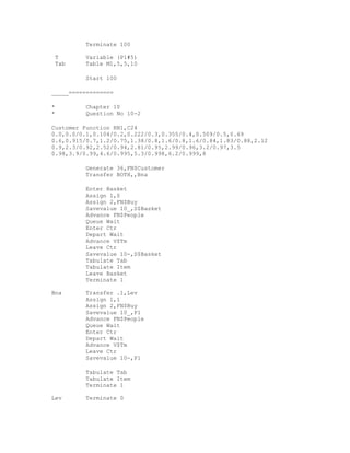 Terminate 100

 T        Variable (P1#5)
 Tab      Table M1,5,5,10

          Start 100

_____=============

*         Chapter 10
*         Question No 10-2

Customer Function RN1,C24
0.0,0.0/0.1,0.104/0.2,0.222/0.3,0.355/0.4,0.509/0.5,0.69
0.6,0.915/0.7,1.2/0.75,1.38/0.8,1.6/0.8,1.6/0.84,1.83/0.88,2.12
0.9,2.3/0.92,2.52/0.94,2.81/0.95,2.99/0.96,3.2/0.97,3.5
0.98,3.9/0.99,4.6/0.995,5.3/0.998,6.2/0.999,8

          Generate 36,FN$Customer
          Transfer BOTH,,Bna

          Enter Basket
          Assign 1,0
          Assign 2,FN$Buy
          Savevalue 10_,S$Basket
          Advance FN$People
          Queue Wait
          Enter Ctr
          Depart Wait
          Advance V$Tm
          Leave Ctr
          Savevalue 10-,S$Basket
          Tabulate Tab
          Tabulate Item
          Leave Basket
          Terminate 1

Bna       Transfer .1,Lev
          Assign 1,1
          Assign 2,FN$Buy
          Savevalue 10_,P1
          Advance FN$People
          Queue Wait
          Enter Ctr
          Depart Wait
          Advance V$Tm
          Leave Ctr
          Savevalue 10-,P1

          Tabulate Tab
          Tabulate Item
          Terminate 1

Lev       Terminate 0
 