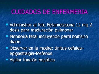 CUIDADOS DE ENFERMERIA Administrar al feto Betametasona 12 mg 2 dosis para maduración pulmonar Monitoría fetal incluyendo perfil boifísico diario Observar en la madre: tinitus-cefalea-epigastralgia-fosfenos Vigilar función hepática 