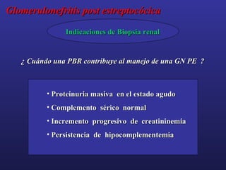 Glomerulonefritis post estreptocócica
Indicaciones de Biopsia renal

¿ Cuándo una PBR contribuye al manejo de una GN PE ?

• Proteinuria masiva en el estado agudo
• Complemento sérico normal
• Incremento progresivo de creatininemia
• Persistencia de hipocomplementemia

 