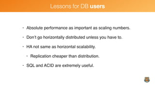 Lessons for DB users
• Absolute performance as important as scaling numbers.
• Don’t go horizontally distributed unless you have to.
• HA not same as horizontal scalability.
• Replication cheaper than distribution.
• SQL and ACID are extremely useful.
 